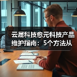 云晟科技愈元科技产品维护指南:5个方法从需求判断到日常保养(图1) 云晟科技愈元科技产品维护指南:5个方法从需求判断到日常保养(图1)